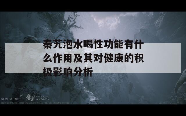 秦艽泡水喝性功能有什么作用及其对健康的积极影响分析-第1张图片-商贸手游网