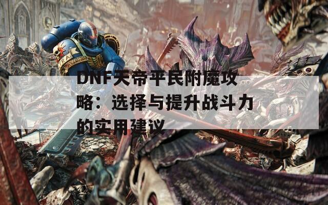 DNF天帝平民附魔攻略：选择与提升战斗力的实用建议-第1张图片-商贸手游网