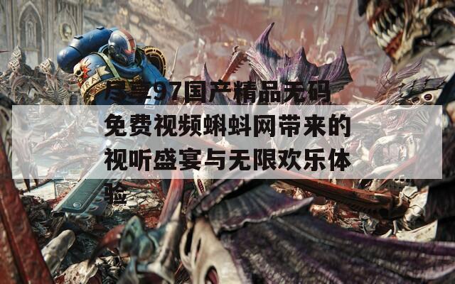 尽享97国产精品无码免费视频蝌蚪网带来的视听盛宴与无限欢乐体验-第1张图片-商贸手游网