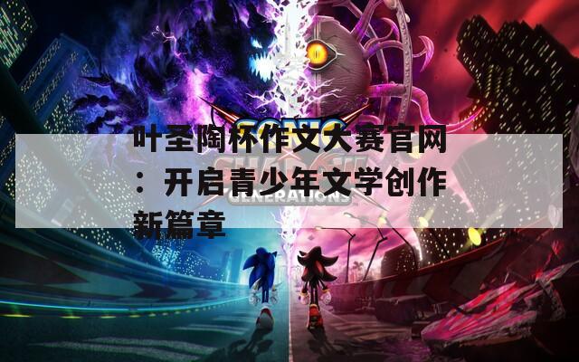 叶圣陶杯作文大赛官网：开启青少年文学创作新篇章-第1张图片-商贸手游网