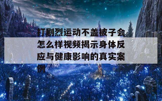 打剧烈运动不盖被子会怎么样视频揭示身体反应与健康影响的真实案例-第1张图片-商贸手游网