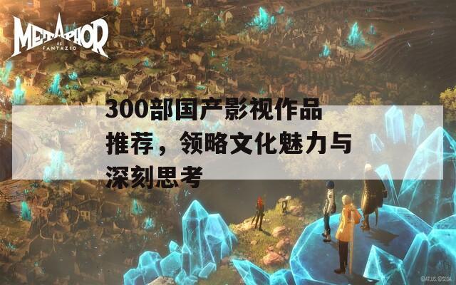 300部国产影视作品推荐，领略文化魅力与深刻思考-第1张图片-商贸手游网